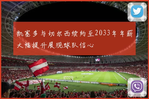凯塞多与切尔西续约至2033年年薪大幅提升展现球队信心