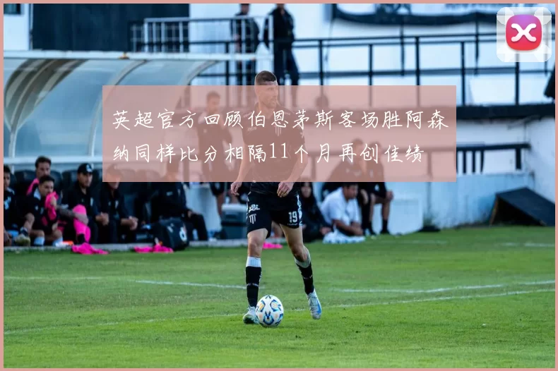 英超官方回顾伯恩茅斯客场胜阿森纳同样比分相隔11个月再创佳绩