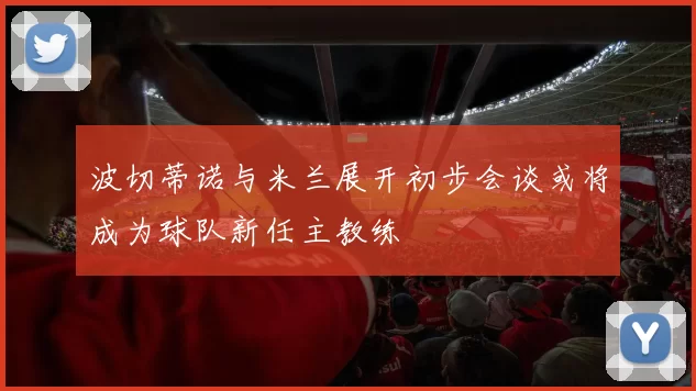 波切蒂诺与米兰展开初步会谈或将成为球队新任主教练