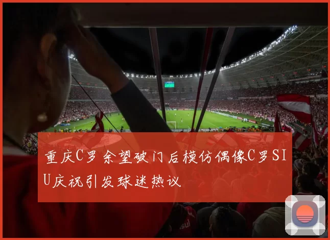 重庆C罗余望破门后模仿偶像C罗SIU庆祝引发球迷热议