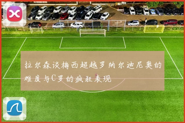 拉尔森谈梅西超越罗纳尔迪尼奥的难度与C罗的疯狂表现