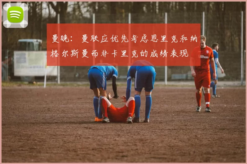 曼晚：曼联应优先考虑恩里克和纳格尔斯曼而非卡里克的成绩表现