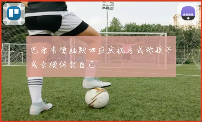 巴尔韦德幽默回应庆祝方式称孩子或会模仿打自己