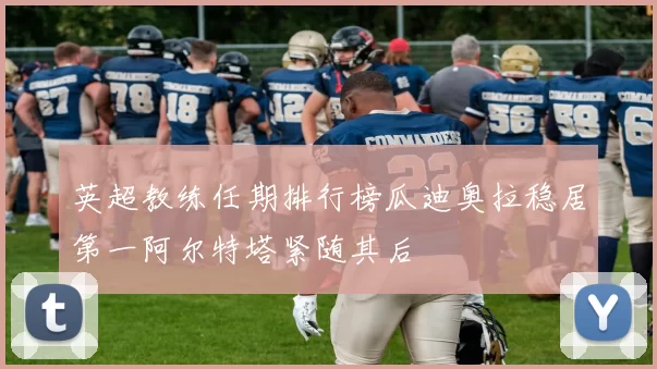 英超教练任期排行榜瓜迪奥拉稳居第一阿尔特塔紧随其后