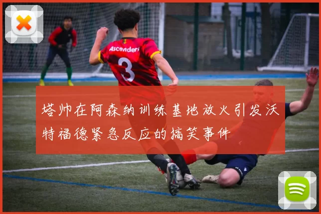 塔帅在阿森纳训练基地放火引发沃特福德紧急反应的搞笑事件