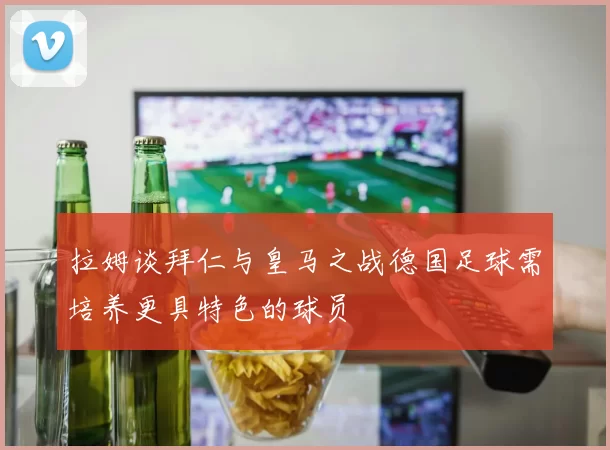 拉姆谈拜仁与皇马之战德国足球需培养更具特色的球员