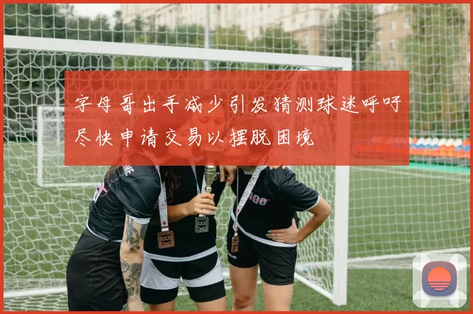 字母哥出手减少引发猜测球迷呼吁尽快申请交易以摆脱困境