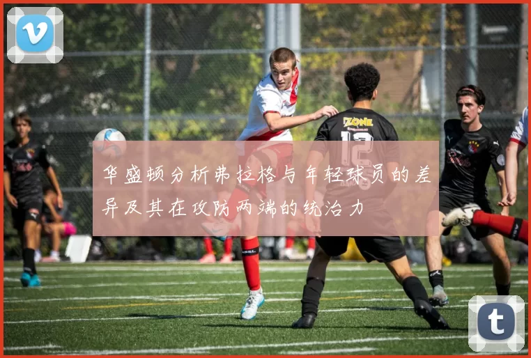 华盛顿分析弗拉格与年轻球员的差异及其在攻防两端的统治力