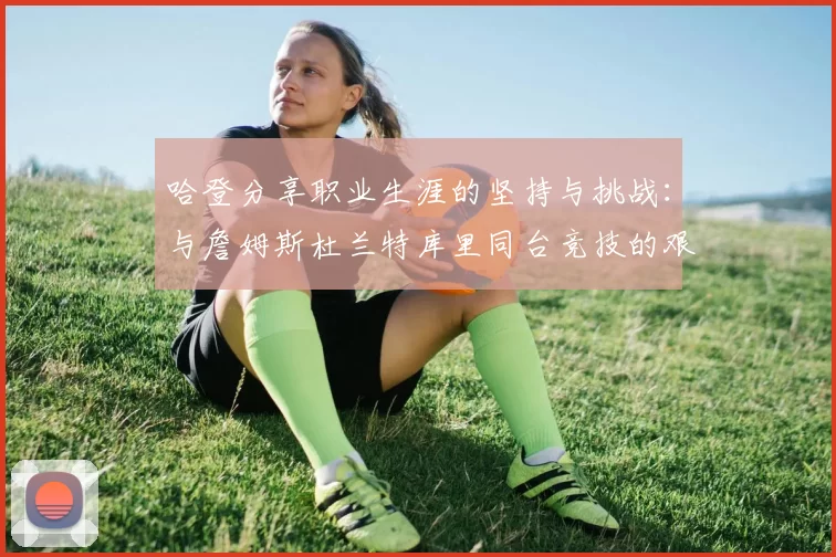 哈登分享职业生涯的坚持与挑战：与詹姆斯杜兰特库里同台竞技的艰辛