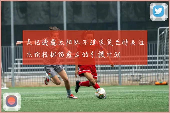 美记透露太阳队不追求莫兰特关注杰伦格林伤愈后的引援计划