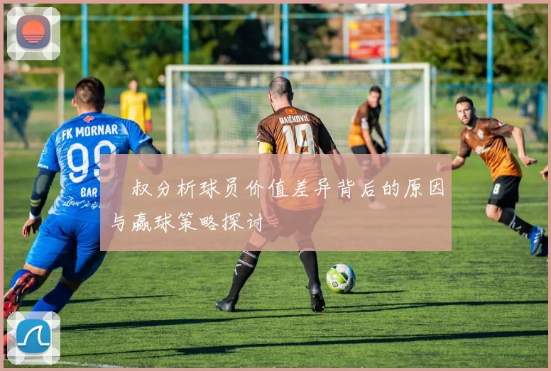 囧叔分析球员价值差异背后的原因与赢球策略探讨