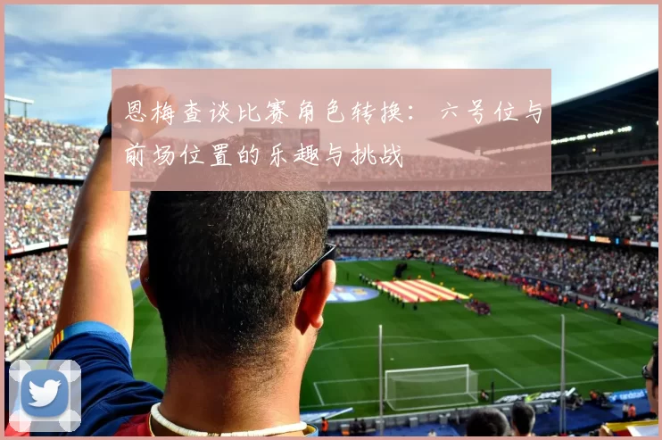 恩梅查谈比赛角色转换：六号位与前场位置的乐趣与挑战