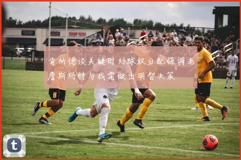 肯纳德谈关键时刻球权分配强调老詹斯玛特与我需做出明智决策
