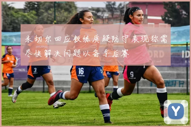 米切尔回应教练质疑防守表现称需尽快解决问题以备季后赛