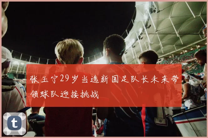 张玉宁29岁当选新国足队长未来带领球队迎接挑战