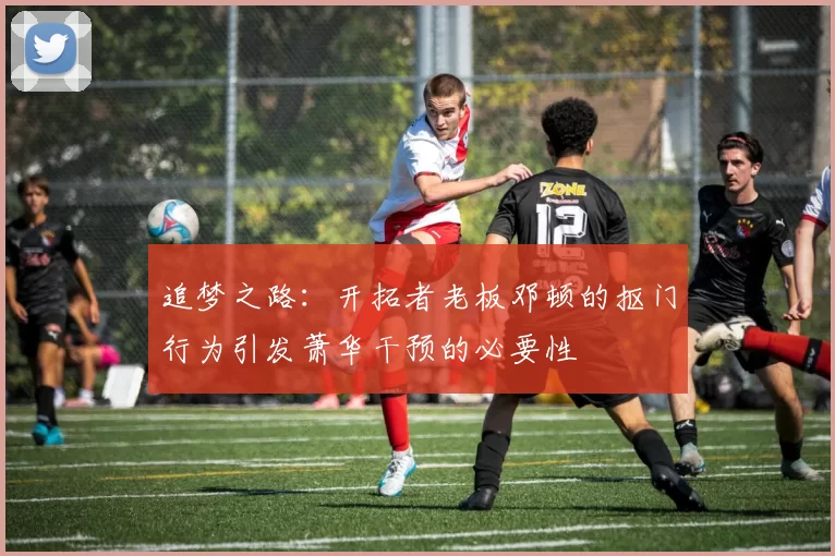 追梦之路：开拓者老板邓顿的抠门行为引发萧华干预的必要性