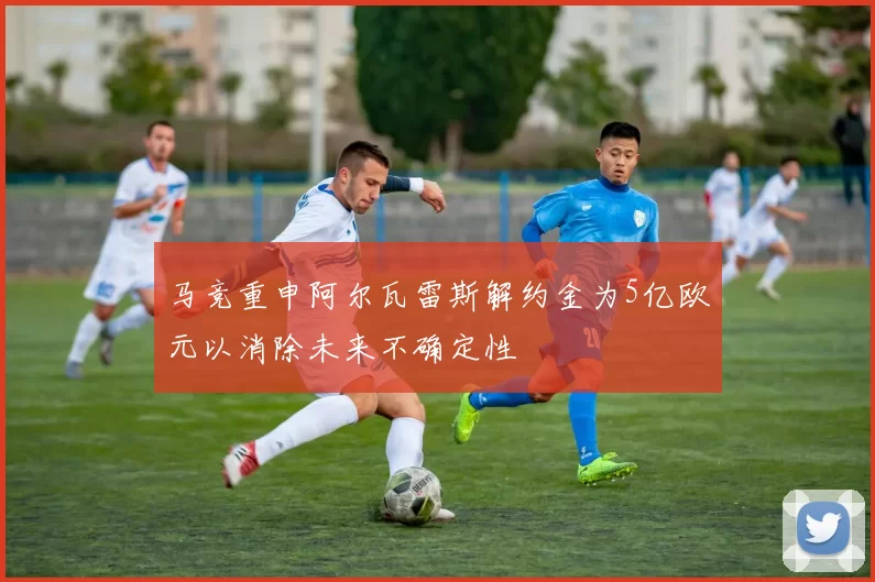 马竞重申阿尔瓦雷斯解约金为5亿欧元以消除未来不确定性