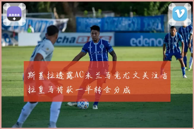 斯基拉透露AC米兰马竞尤文关注吉拉皇马将获一半转会分成
