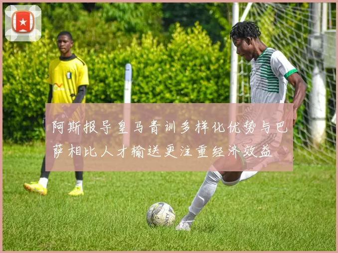阿斯报导皇马青训多样化优势与巴萨相比人才输送更注重经济效益