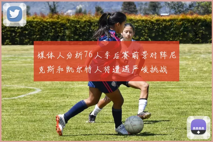 媒体人分析76人季后赛前景对阵尼克斯和凯尔特人将遭遇严峻挑战