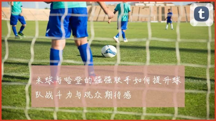 米球与哈登的强强联手如何提升球队战斗力与观众期待感