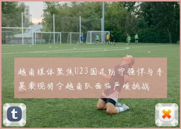 越南媒体聚焦U23国足防守强悍与李昊表现将令越南队面临严峻挑战