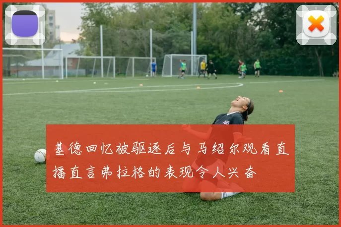基德回忆被驱逐后与马绍尔观看直播直言弗拉格的表现令人兴奋