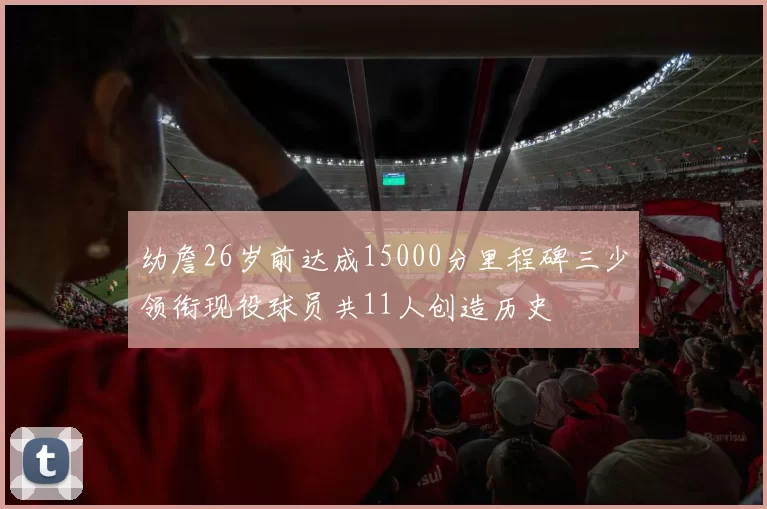 幼詹26岁前达成15000分里程碑三少领衔现役球员共11人创造历史