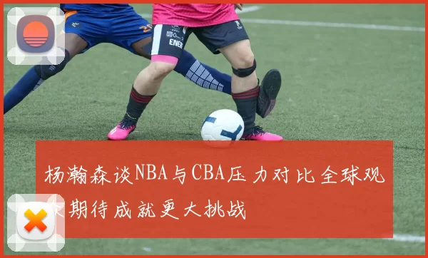 杨瀚森谈NBA与CBA压力对比全球观众期待成就更大挑战