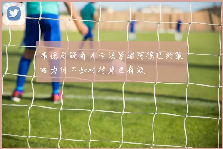 韦德质疑奇才全场紧逼阿德巴约策略为何不如对待库里有效