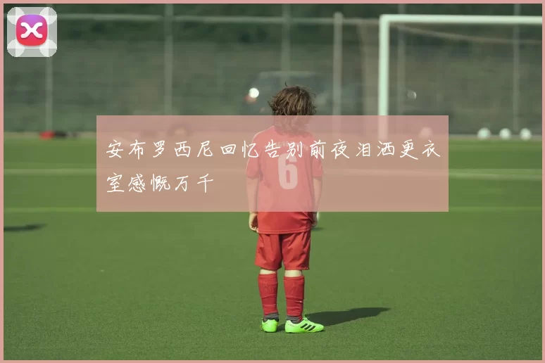 安布罗西尼回忆告别前夜泪洒更衣室感慨万千
